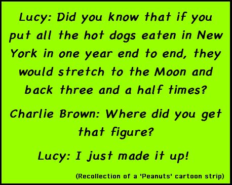 Lucy: Did you know that if you put all the hot dogs eaten in New York in one year end to end, they would stretch to the Moon and back three and a half times? / Charlie Brown: Where did you get that figure? / Lucy: I just made it up! (Recollection of a 'Peanuts' cartoon strip)!