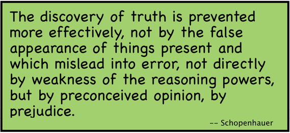 The discovery of truth is prevented more effectively, not by the false appearance of things present and which mislead into error, not directly by weakness of the reasoning powers, but by preconceived opinion, by prejudice. (Schopenhauer)
