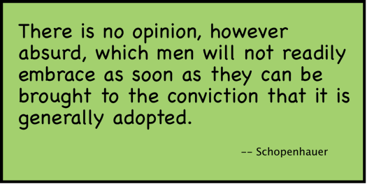 There is no opinion, however absurd, which men will not readily embrace as soon as they can be brought to the conviction that it is generally adopted. (Schopenhauer).