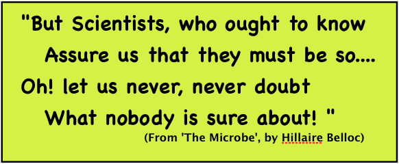 But Scientists, who ought to know/ Assure us that they must be so..../ Oh! let us never, never doubt/ What nobody is sure about!/ (From 'The Microbe', by Hillaire Belloc)