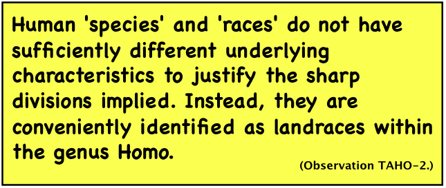 Human 'species' and 'races' do not have sufficiently different underlying characteristics to justify the sharp divisions implied. Instead, they are conveniently identified as landraces within the genus Homo.
(Observation TAHO-2.)