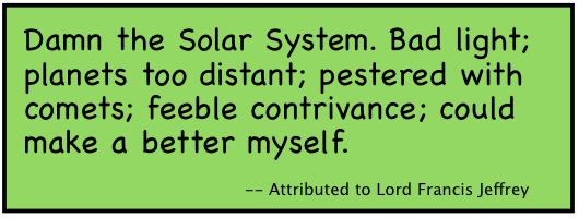 Damn the Solar System. Bad light; planets too distant; pestered with comets; feeble contrivance; could make a better myself.
-- Attributed to Lord Francis Jeffrey