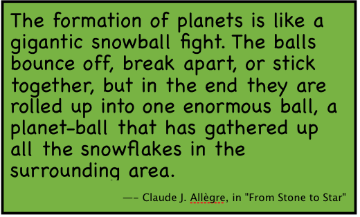 The formation of planets is like a gigantic snowball fight. The balls bounce off, break apart, or stick together, but in the end they are rolled up into one enormous ball, a planet-ball that has gathered up all the snowflakes in the surrounding area. 
-- Claude J. Allgre, in 