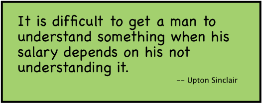 It is difficult to get a man to understand something when his salary depends on his not understanding it. (Upton Sinclair).