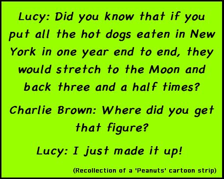 Lucy: Did you know that if you put all the hot dogs eaten in New York in one year end to end, they would stretch to the Moon and back three and a half times? / Charlie Brown: Where did you get that figure? / Lucy: I just made it up! (Recollection of a 