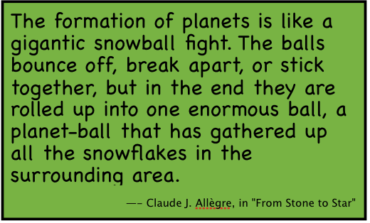 The formation of planets is like a gigantic snowball fight. The balls bounce off, break apart, or stick together, but in the end they are rolled up into one enormous ball, a planet-ball that has gathered up all the snowflakes in the surrounding area. 
-- Claude J. AllÃ¯Â¿Â½gre, in 